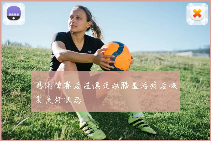 恩比德赛后谨慎走动膝盖治疗后恢复良好状态