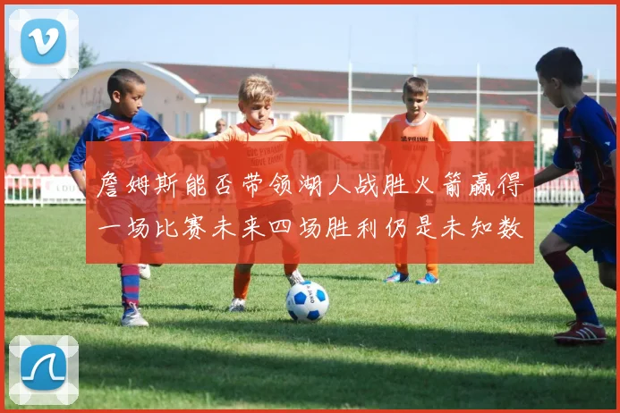 詹姆斯能否带领湖人战胜火箭赢得一场比赛未来四场胜利仍是未知数