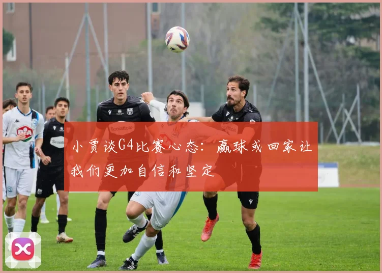 小贾谈G4比赛心态：赢球或回家让我们更加自信和坚定