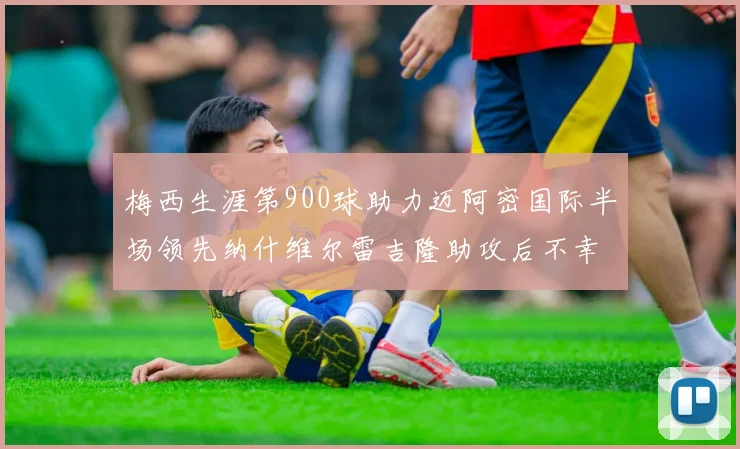 梅西生涯第900球助力迈阿密国际半场领先纳什维尔雷吉隆助攻后不幸伤退