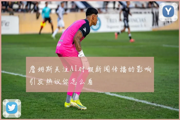 詹姆斯关注AI对假新闻传播的影响引发热议你怎么看