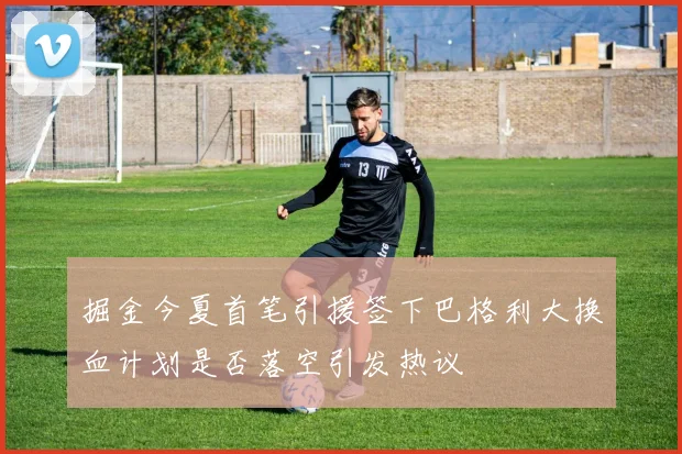 掘金今夏首笔引援签下巴格利大换血计划是否落空引发热议