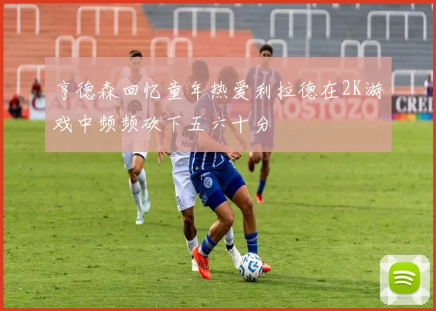 亨德森回忆童年热爱利拉德在2K游戏中频频砍下五六十分