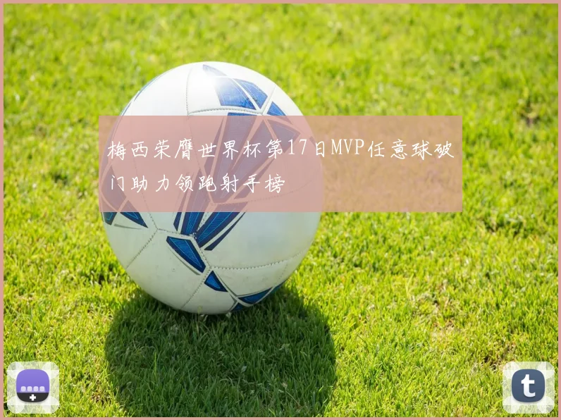 梅西荣膺世界杯第17日MVP任意球破门助力领跑射手榜