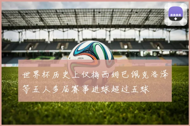 世界杯历史上仅梅西姆巴佩克洛泽等五人多届赛事进球超过五球