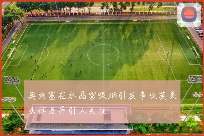 奥利塞在水晶宫吸烟引发争议英美法律差异引人关注