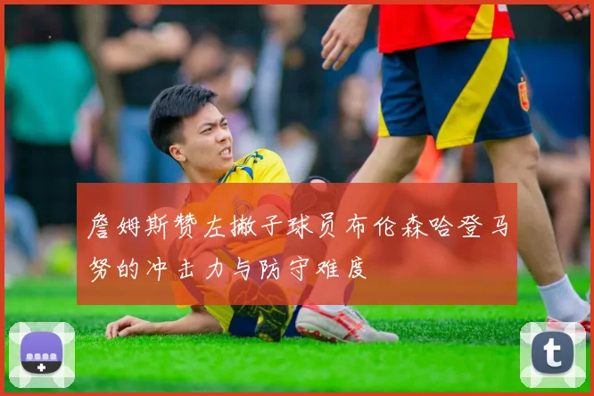 詹姆斯赞左撇子球员布伦森哈登马努的冲击力与防守难度