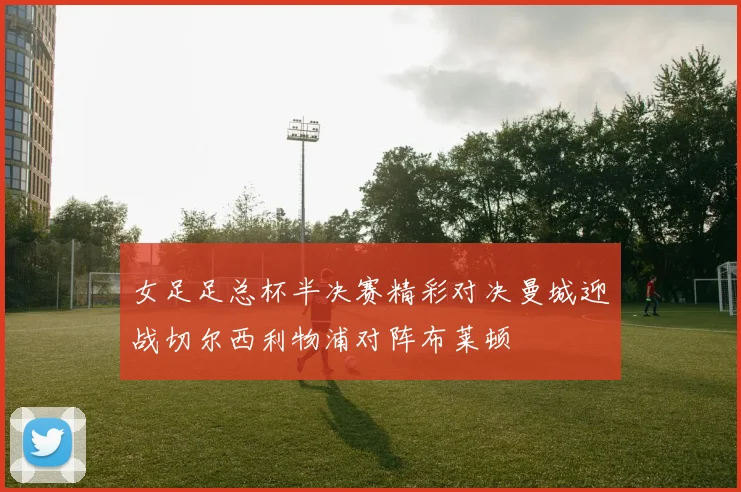 女足足总杯半决赛精彩对决曼城迎战切尔西利物浦对阵布莱顿