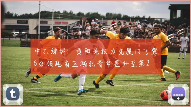 中乙综述：贵阳竞技力克厦门飞鹭6分领跑南区湖北青年星升至第2
