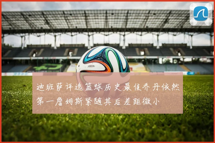 迪班萨评选篮球历史最佳乔丹依然第一詹姆斯紧随其后差距微小