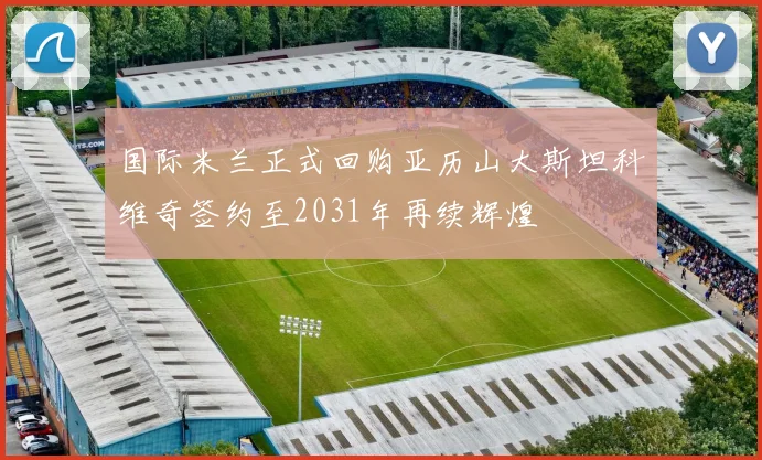 国际米兰正式回购亚历山大斯坦科维奇签约至2031年再续辉煌