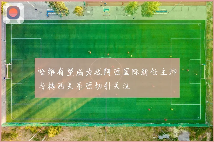 哈维有望成为迈阿密国际新任主帅与梅西关系密切引关注