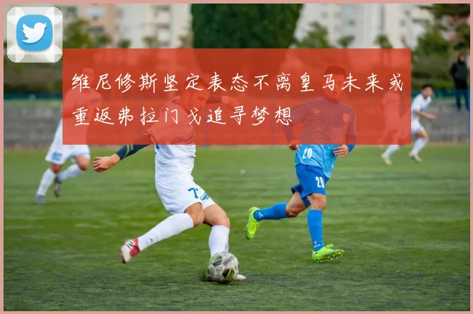 维尼修斯坚定表态不离皇马未来或重返弗拉门戈追寻梦想
