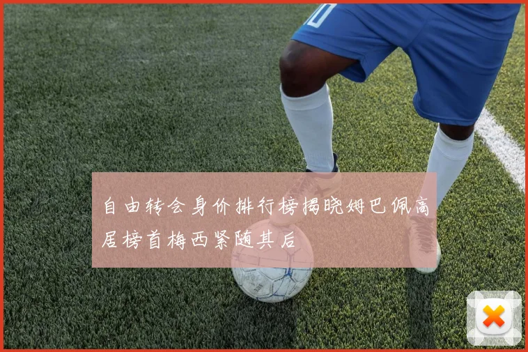 自由转会身价排行榜揭晓姆巴佩高居榜首梅西紧随其后
