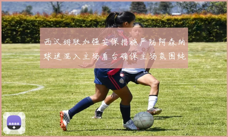 西汉姆联加强安保措施严防阿森纳球迷混入主场看台确保主场氛围纯粹