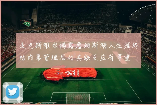麦克斯维尔揭露詹姆斯湖人生涯终结内幕管理层对其缺乏应有尊重