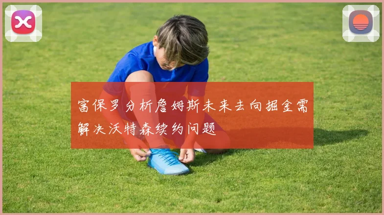 富保罗分析詹姆斯未来去向掘金需解决沃特森续约问题