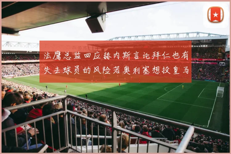 法鹰总监回应赫内斯言论拜仁也有失去球员的风险若奥利塞想投皇马如何应对