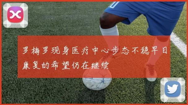 罗梅罗现身医疗中心步态不稳早日康复的希望仍在继续