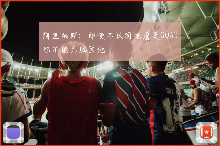 阿里纳斯：即便不认同老詹是GOAT也不能无脑黑他
