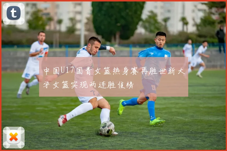 中国U17国青女篮热身赛再胜世新大学女篮实现两连胜佳绩