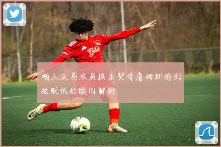 湖人交易浓眉换东契奇詹姆斯感到被贬低的瞬间解析
