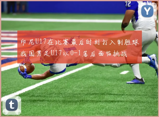 印尼U17在比赛最后时刻打入制胜球我国男足U17以0-1落后面临挑战