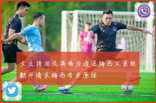 女主持泪流满面为造谣梅西父亲致歉并请求梅西母亲原谅