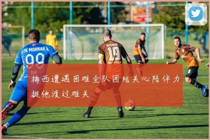 梅西遭遇困难全队团结关心陪伴力挺他渡过难关
