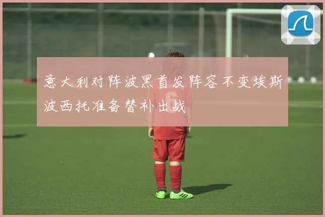 意大利对阵波黑首发阵容不变埃斯波西托准备替补出战