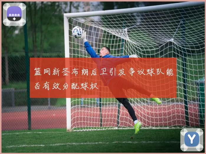篮网新签布朗后卫引发争议球队能否有效分配球权