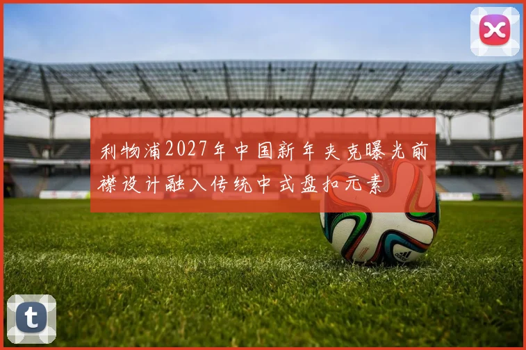 利物浦2027年中国新年夹克曝光前襟设计融入传统中式盘扣元素