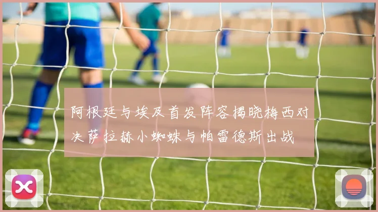 阿根廷与埃及首发阵容揭晓梅西对决萨拉赫小蜘蛛与帕雷德斯出战