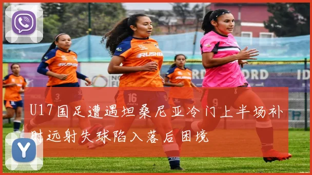 U17国足遭遇坦桑尼亚冷门上半场补时远射失球陷入落后困境